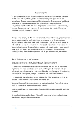 4 
Que es netiqueta 
La netiqueta es un conjunto de normas de comportamiento que hacen de internet y 
las TIC, sitios más agradables, en donde la convivencia y el respeto mutuo son 
primordiales. Aunque representan un código de conducta, la netiqueta no fue ideada 
para limitar tu libertad de expresión, sino para indicar la mejor manera de 
comportarse usando las TIC. Gracias a ella podemos comunicarnos adecuadamente, 
mientras disfrutamos y aprovechamos de mejor manera las redes sociales, chats, 
videojuegos, foros, y las TIC en general. 
Para qué sirve la netiqueta: No hay una especie de policía virtual que vigile el respeto a 
las normas de netiqueta, nadie las impone. La netiqueta es un claro ejemplo del 
trabajo colectivo, la hacemos entre todos y para todos. Cada una de estas normas ha 
sido producto de nuestra comunicación a través de las tecnologías de la información y 
las comunicaciones, del deseo de hacerla cada vez más efectiva, clara y respetuosa. Y, 
como todos nos beneficiamos de ella, en nuestras manos está actuar de manera 
adecuada y pedir lo mismo de las personas con las que interactuamos virtualmente. 
Que se tiene que usar en una netiqueta: 
No olvides los modales: saluda, despídete, agradece, y pide el favor. 
La entonación es una parte importante de la expresión oral, por ello, al escribir, es 
importante que uses los distintos recursos disponibles para dar la entonación que 
quieras a tu mensaje y así evitar malos entendidos. Las comillas, signos de puntuación, 
exclamación e interrogación, dibujos y emoticones son muy útiles para esto. 
Procura escribir adecuadamente: revisa tu ortografía, evita las abreviaciones de las 
palabras y el uso de mayúsculas cuando sea innecesario. 
Ante situaciones molestas, no reacciones de manera inmediata. Toma calma, cuenta 
hasta 10 y así evitarás responder de manera agresiva. 
Las distintas plataformas tienen una opción de denuncia, úsala solo cuando la ocasión 
lo amerita. 
Respeta la privacidad de los demás. Evita publicar y compartir información, fotos y 
videos de tus amigos sin su consentimiento. 
 