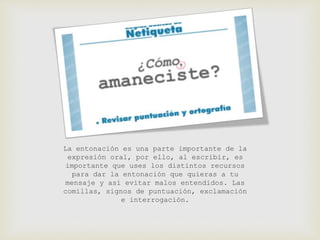 La entonación es una parte importante de la 
expresión oral, por ello, al escribir, es 
importante que uses los distintos recursos 
para dar la entonación que quieras a tu 
mensaje y así evitar malos entendidos. Las 
comillas, signos de puntuación, exclamación 
e interrogación. 
 