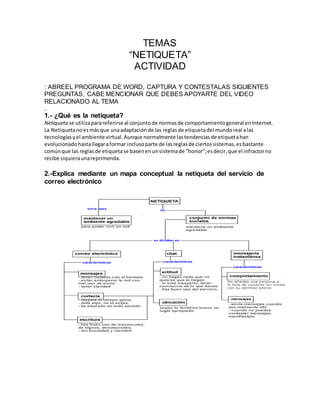 TEMAS 
“NETIQUETA” 
ACTIVIDAD 
: ABREEL PROGRAMA DE WORD, CAPTURA Y CONTESTALAS SIGUIENTES 
PREGUNTAS, CABE MENCIONAR QUE DEBES APOYARTE DEL VIDEO 
RELACIONADO AL TEMA 
. 
1.- ¿Qué es la netiqueta? 
Netiqueta se utiliza para referirse al conjunto de normas de comportamiento general en Internet. 
La Netiqueta no es más que una adaptación de las reglas de etiqueta del mundo real a las 
tecnologías y el ambiente virtual. Aunque normalmente las tendencias de etiqueta han 
evolucionado hasta llegar a formar incluso parte de las reglas de ciertos sistemas, es bastante 
común que las reglas de etiqueta se basen en un sistema de “honor”; es decir, que el infractor no 
recibe siquiera una reprimenda. 
2.-Explica mediante un mapa conceptual la netiqueta del servicio de 
correo electrónico 
