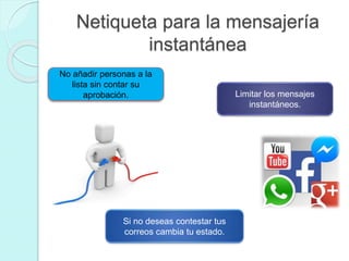 Netiqueta para la mensajería
instantánea
No añadir personas a la
lista sin contar su
aprobación. Limitar los mensajes
instantáneos.
Si no deseas contestar tus
correos cambia tu estado.
 