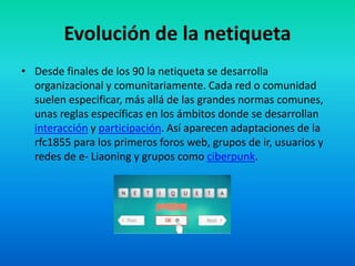 Evolución de la netiqueta
• Desde finales de los 90 la netiqueta se desarrolla
organizacional y comunitariamente. Cada red o comunidad
suelen especificar, más allá de las grandes normas comunes,
unas reglas específicas en los ámbitos donde se desarrollan
interacción y participación. Así aparecen adaptaciones de la
rfc1855 para los primeros foros web, grupos de ir, usuarios y
redes de e- Liaoning y grupos como ciberpunk.
 