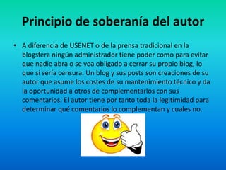 Principio de soberanía del autor
• A diferencia de USENET o de la prensa tradicional en la
blogsfera ningún administrador tiene poder como para evitar
que nadie abra o se vea obligado a cerrar su propio blog, lo
que sí sería censura. Un blog y sus posts son creaciones de su
autor que asume los costes de su mantenimiento técnico y da
la oportunidad a otros de complementarlos con sus
comentarios. El autor tiene por tanto toda la legitimidad para
determinar qué comentarios lo complementan y cuales no.
 