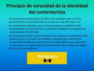 Principio de veracidad de la identidad
del comentarista
• los comentarios sospechosos de haber sido realizados sólo con fines
promocionales de una web persona o colectivo, sean off-topic o no
• los comentarios realizados por la misma persona con distintos nicks
representando una conversación o consenso inexistente y en general las
suplantaciones de identidad
• de forma general todo aquel comentario que pueda ser considerado como
anónimo al no ser el autor un miembro o conocido de la comunidad
responsable del blog y ser este firmado con identidades que no permiten
la respuesta en un lugar propio del comentarista, sea un blog, una página
de usuario en una wiki etc.
 