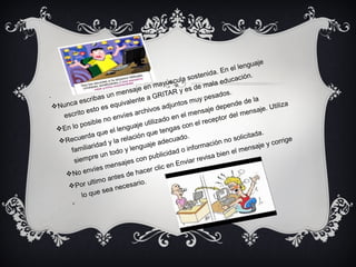 .
vNunca escribas un mensaje en mayúscula sostenida. En el lenguaje
escrito esto es equivalente a GRITAR y es de mala educación.
vEn lo posible no envíes archivos adjuntos muy pesados.
vRecuerda que el lenguaje utilizado en el mensaje depende de la
familiaridad y la relación que tengas con el receptor del mensaje. Utiliza
siempre un todo y lenguaje adecuado.
vNo envíes mensajes con publicidad o información no solicitada.
vPor ultimo antes de hacer clic en Enviar revisa bien el mensaje y corrige
lo que sea necesario.
v
 