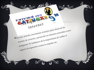 Netiquetas en
internet
vEn este articulo encontraras consejos para observar las
normas de cortesía y protocolo en internet conocidas como
netiquetas. Te hablamos de la importancia de cuidar el
aspecto la expresión escrita la empatía etc.
 