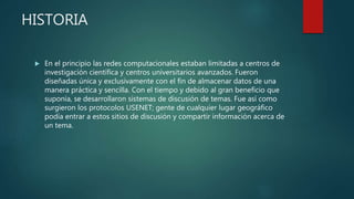 HISTORIA
 En el principio las redes computacionales estaban limitadas a centros de
investigación científica y centros universitarios avanzados. Fueron
diseñadas única y exclusivamente con el fin de almacenar datos de una
manera práctica y sencilla. Con el tiempo y debido al gran beneficio que
suponía, se desarrollaron sistemas de discusión de temas. Fue así como
surgieron los protocolos USENET; gente de cualquier lugar geográfico
podía entrar a estos sitios de discusión y compartir información acerca de
un tema.
 