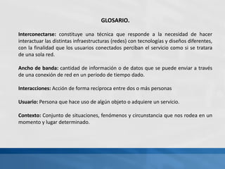 GLOSARIO.
Interconectarse: constituye una técnica que responde a la necesidad de hacer
interactuar las distintas infraestructuras (redes) con tecnologías y diseños diferentes,
con la finalidad que los usuarios conectados perciban el servicio como si se tratara
de una sola red.
Ancho de banda: cantidad de información o de datos que se puede enviar a través
de una conexión de red en un período de tiempo dado.
Interacciones: Acción de forma recíproca entre dos o más personas
Usuario: Persona que hace uso de algún objeto o adquiere un servicio.
Contexto: Conjunto de situaciones, fenómenos y circunstancia que nos rodea en un
momento y lugar determinado.
 