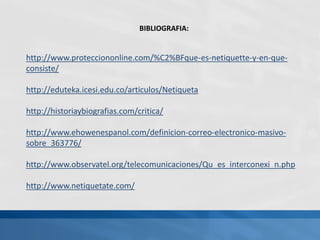 BIBLIOGRAFIA:
http://www.protecciononline.com/%C2%BFque-es-netiquette-y-en-que-
consiste/
http://eduteka.icesi.edu.co/articulos/Netiqueta
http://historiaybiografias.com/critica/
http://www.ehowenespanol.com/definicion-correo-electronico-masivo-
sobre_363776/
http://www.observatel.org/telecomunicaciones/Qu_es_interconexi_n.php
http://www.netiquetate.com/
 