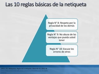 Regla N° 8: Respeto por la
privacidad de los demás
Regla N° 9: No abuse de las
ventajas que pueda usted
tener
Regla N° 10: Excuse los
errores de otros
(2015, 07). Netiquetas. Reglas de la netiqueta. Obtenido 10, 2016, de
http://blog.continental.edu.pe/uc-virtual/la-netiqueta-y-sus-10-reglas-
basicas/
 