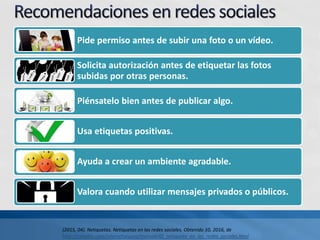 Pide permiso antes de subir una foto o un vídeo.
Solicita autorización antes de etiquetar las fotos
subidas por otras personas.
Piénsatelo bien antes de publicar algo.
Usa etiquetas positivas.
Ayuda a crear un ambiente agradable.
Valora cuando utilizar mensajes privados o públicos.
(2015, 04). Netiquetas. Netiquetas en las redes sociales. Obtenido 10, 2016, de
http://canaltic.com/internetseguro/manual/42_netiqueta_en_las_redes_sociales.html
 