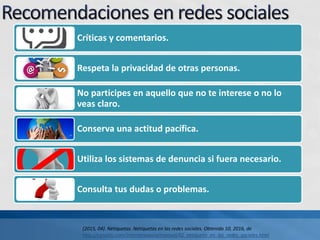 Críticas y comentarios.
Respeta la privacidad de otras personas.
No participes en aquello que no te interese o no lo
veas claro.
Conserva una actitud pacífica.
Utiliza los sistemas de denuncia si fuera necesario.
Consulta tus dudas o problemas.
(2015, 04). Netiquetas. Netiquetas en las redes sociales. Obtenido 10, 2016, de
http://canaltic.com/internetseguro/manual/42_netiqueta_en_las_redes_sociales.html
 