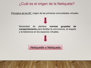 ¿Cuál es el origen de la Netiqueta?
Principios de los 90’: origen de las primeras comunidades virtuales.
Necesidad de plantear normas grupales de
comportamiento para facilitar la convivencia, el respeto
y la tolerancia en los espacios virtuales.
Netiquette o Netiqueta
 