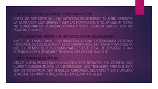  N° 3: SEPA EN QUÉ LUGAR DEL CIBERESPACIO ESTÁ
ANTES DE PARTICIPAR EN UNA ACTIVIDAD EN INTERNET, SE DEBE OBSERVAR
LA CONDUCTA, COSTUMBRES Y LEER LAS NORMAS DEL SITIO. YA QUE EN TODAS
NO FUNCIONAN DE LA MISMAS FORMA Y PUEDE COMETER ERRORES POR NO
ESTAR INFORMADO.
 N° 4: RESPETE EL TIEMPO Y EL ANCHO DE BANDA DE LOS DEMÁS
ANTES DE ENVIAR UNA INFORMACIÓN A UNA DETERMINADA PERSONA
ASEGÚRESE QUE LO QUE ENVÍA ES DE IMPORTANCIA, SEA BREVE Y CONCISO YA
QUE EL TIEMPO DE LOS DEMÁS VALE, Y ESTE DEJA DE REALIZAR OTRAS
ACTIVIDADES POR DEDICARLE TIEMPO A LEER LO QUE ENVIASTE.
 N° 5: FORMA DE ESCRITURA
UTILICE BUENA REDACCIÓN Y GRAMÁTICA PARA REDACTAR TUS CORREOS, SEA
CLARO Y COHERENTE CON LA INFORMACIÓN QUE TRANSMITE PARA QUE ESTA
SEA DISTORSIONADA; SEA SENCILLO, AGRADABLE, EDUCADO Y EVITE UTILIZAR
LENGUAJE OFENSIVO PORQUE PUEDE MOLESTAR A ALGUIEN.
 