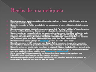    No uses programas que siguen automáticamente a quienes te siguen en Twitter, esto una red
    social, no una red de Bots.
   No envies mensajes a Twitter usando bots, porque cuando lo haces estás dañando tu imagen o
    marca.
   No mandes mensajes de electrónico solamente para decir “gracias”, “cúidate”, “hasta luego”, no
    llenes la casilla del remitente de mensajes, sé educado ahorrándole tiempo.
   Si vas a mandar un correo electrónico para promocionar tu marca, sitio, blog, aplicación web,
    red social o servicio no comiences el mensaje con con “Hey”, “Hola!”, “Qué tal”, “Querido
    blogger”, “Querido Primer_Nombre”, “Qué tal Nombredelblog”. Debes dirigirte a las personas
    por su nombre, para esto debes de investigar más sobre ellas antes de escribirles.
   No mandes mensajes muy largos en Facebook, porque así nadie los va a leer.
   No me busques por el MSN Messenger o en Google Talk a menos que tengas algo realmente
    importante que decirme o que definitivamente no pueda esperar a que te conteste vía email.
   No envies videos por email, mejor manda en el enlace al video en YouTube, Vimeo o donde esté.
   No reenvies cadenas de correo electrónico antes de investigar si la historia sorprendente es real,
    para esto puedes investigar en sitios como Snopes.com o cadenas mail.
   Usa el campo BCC, este campo oculta las demás direcciones de correo de una lista, y no
    listas abiertas de email cuando escribas a varias personas.
   No se te ocurra enviar emails en cadena o cualquier cosa que diga “reenvía este correo a 10
    personas en la siguiente hora o un ser querido morirá
 