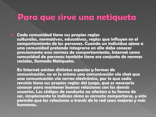    Cada comunidad tiene sus propias reglas
    culturales, normativas, educativas, reglas que influyen en el
    comportamiento de las personas. Cuando un individuo ajeno a
    una comunidad pretende integrarse en ella debe conocer
    previamente esas normas de comportamiento. Internet como
    comunidad de personas también tiene ese conjunto de normas
    sociales, llamada Netiqueta.
    En Internet existen distintos espacios y formas de
    comunicación, no es lo mismo una comunicación vía chat que
    una comunicación vía correo electrónico, por lo que cada
    servicio tiene sus propias reglas del juego, que es necesario
    conocer para mantener buenas relaciones con los demás
    usuarios. Los códigos de conducta no afectan a tu forma de
    ser, simplemente te indican cómo es correcto comportarse, y esto
    permite que las relaciones a través de la red sean mejores y más
    humanas.
 