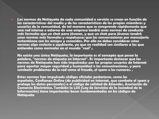    Las normas de Netiqueta de cada comunidad o servicio se crean en función de
    las características del medio y de las características de los propios miembros y
    usuarios de la comunidad, de tal manera que se comprende rápidamente que
    una red interna o externa de una empresa tendrá unas normas de conducta
    más formales que un chat para jóvenes, y que un chat para jóvenes tendrá
    unas normas más formales y respetuosas que las conversaciones por mensajería
    instantánea con los amigos y conocidos. Por ello no debes considerar estas
    normas algo molesto o agobiante, ya que en realidad son similares a las que
    entiendes como normales en el mundo "real"..
    No existe una única Netiqueta, lo importante es el concepto que posee la
    palabra, "normas de etiqueta en Internet". Es importante destacar que las
    normas de Netiqueta han sido impulsadas por los propios usuarios de Internet
    para aportar mayor seguridad y humanidad a las comunicaciones, y para
    combatir problemas de la red como el fraude, el spam o los rumores. .
    Estas normas han impulsado códigos oficiales posteriores, como los
    españoles, Confianza Online (de publicidad en internet, que combate el spam y
    protege los datos personales) o el código de calidad de Atiendes, Asociación de
    Comercio Electrónico. También la LSSI (Ley de Servicios de la Sociedad de la
    Información) tiene importantes bases fundamentadas en los códigos de
    Netiqueta
 