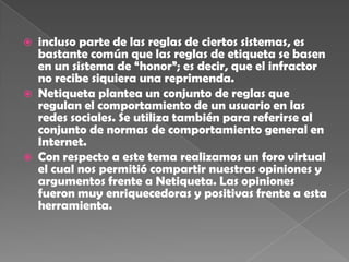    incluso parte de las reglas de ciertos sistemas, es
    bastante común que las reglas de etiqueta se basen
    en un sistema de “honor”; es decir, que el infractor
    no recibe siquiera una reprimenda.
   Netiqueta plantea un conjunto de reglas que
    regulan el comportamiento de un usuario en las
    redes sociales. Se utiliza también para referirse al
    conjunto de normas de comportamiento general en
    Internet.
   Con respecto a este tema realizamos un foro virtual
    el cual nos permitió compartir nuestras opiniones y
    argumentos frente a Netiqueta. Las opiniones
    fueron muy enriquecedoras y positivas frente a esta
    herramienta.
 