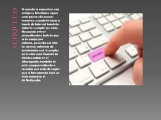 Si cuando te comunicas con
amigos y familiares sigues
unas pautas de buenas
maneras, cuando lo haces a
través de Internet también
deberías cumplir con ellas.
No puedes entrar
atropellando a todo lo que
se te ponga por
delante, pasando por alto
las normas mínimas de
convivencia que sí cumples
en la vida real. Cuando tú
decides entrar en el
ciberespacio, también te
estás comprometiendo a
respetar una serie de reglas
que se han aunado bajo un
viejo concepto: el
de Netiqueta.
 