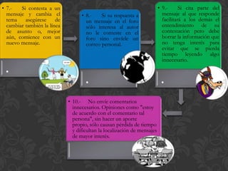 • 7.-   Si contesta a un                                                  • 9.-      Si cita parte del
  mensaje y cambia el              • 8.-    Si su respuesta a               mensaje al que responde
  tema    asegúrese     de           un mensaje en el foro                  facilitará a los demás el
  cambiar también la línea           sólo interesa al autor                 entendimiento de su
  de asunto o, mejor                 no le conteste en el                   contestación pero debe
  aún, comience con un               foro sino envíele un                   borrar la información que
  nuevo mensaje.                     correo personal.                       no tenga interés para
                                                                            evitar que se pierda
                                                                            tiempo leyendo algo
                                                                            innecesario.
 .
                                     .                                     .
                             • 10.- No envíe comentarios
                               innecesarios. Opiniones como "estoy
                               de acuerdo con el comentario tal
                               persona", sin hacer un aporte
                               propio, sólo causan pérdida de tiempo
                               y dificultan la localización de mensajes
                               de mayor interés.
 