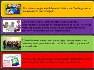 1.La primera regla, absolutamente básica, es: "No hagas nada
que no quieras que te hagan".



2.Está prohibido molestar al resto de los usuarios, o
comprometer y degradar el funcionamiento de la red. No envíes
mensajes globales a toda la red, ya que generan muchísimo
tráfico y, normalmente, no interesan a nadie.



3.Cuando entres en un canal nuevo sigue durante un rato las
conversaciones para descubrir cuál es la temática que se está
desarrollando.




4.Evita el uso de mayúsculas, ya que pueden interpretarse como
gritos o enfado. Usa los Smileys cuando sea necesario.
 