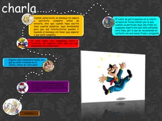 charla
                       Cuando usted envíe un mensaje no espere
                                                                  El resto de participantes en la charla
                       a   escribirlo   completo    antes    de
                                                                  actuará de forma similar por lo que
                       enviarlo, sino que cuando haya escrito
                                                                  cuando un partícipe deje una frase en
                       unas cuantas palabras, vaya enviándolas
                                                                  suspenso significará que está editando
                       para que sus interlocutores puedan ir
                                                                  otra línea, por lo que se recomienda no
                       leyendo el mensaje sin tener que esperar
                                                                  cortarle con una nueva frase o pregunta.
                       a que esté completo.

                   Al salir envíe una despedida corta y
                   correcta, sin esperar nada más que una
                   despedida del moderador.




 Espere unos momentos hasta ver
 qué se está tratando en la
 charla, antes de intervenir.




                   Al entrar envíe un saludo escueto y
                   correcto y considerarse bienvenido
                   por todos cuando moderador conteste
                   a su saludo.




              CHARLA
 