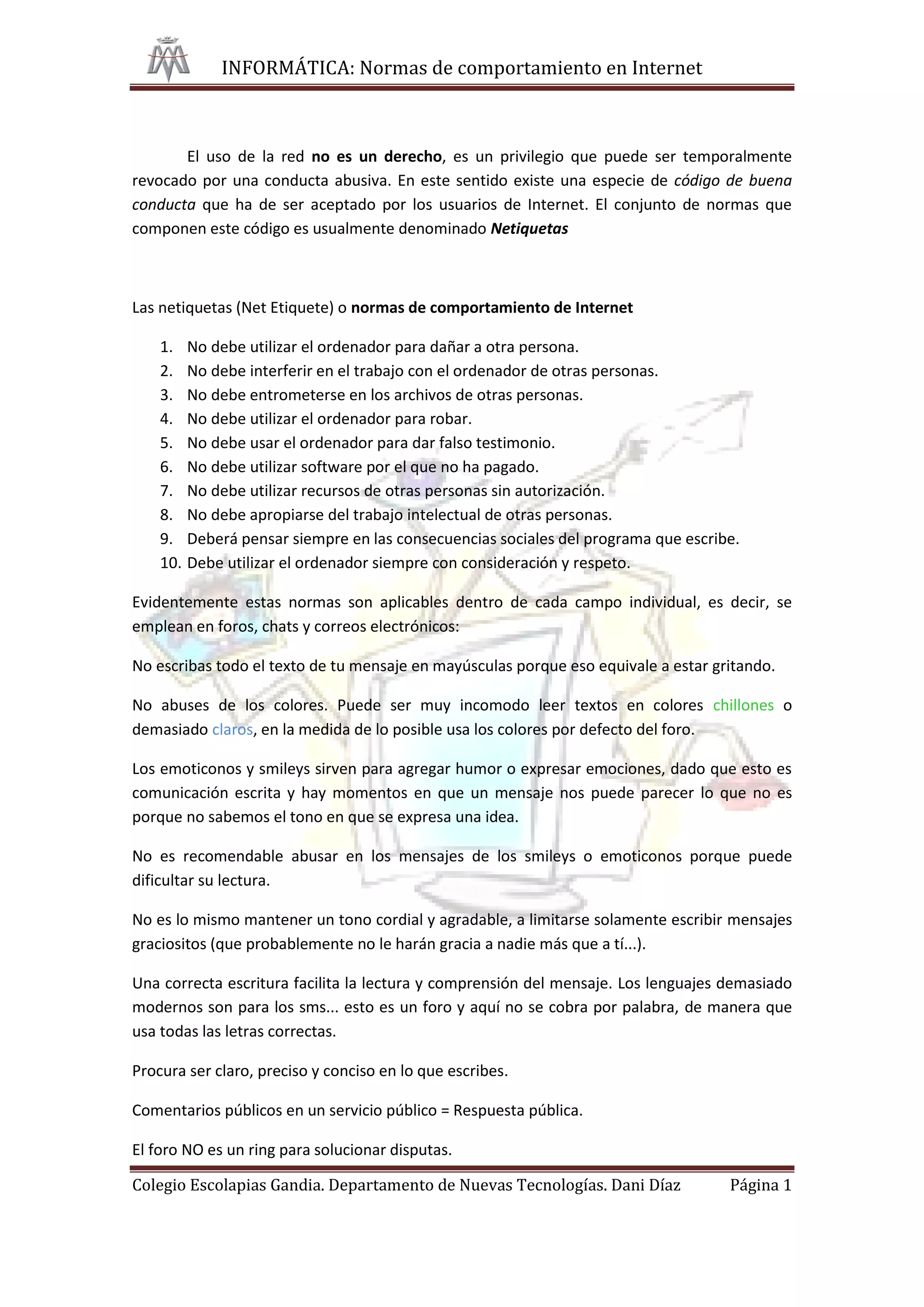 INFORMÁTICA: Normas de comportamiento en Internet



       El uso de la red no es un derecho, es un privilegio que puede ser temporalmente
revocado por una conducta abusiva. En este sentido existe una especie de código de buena
conducta que ha de ser aceptado por los usuarios de Internet. El conjunto de normas que
componen este código es usualmente denominado Netiquetas



Las netiquetas (Net Etiquete) o normas de comportamiento de Internet

    1.    No debe utilizar el ordenador para dañar a otra persona.
    2.    No debe interferir en el trabajo con el ordenador de otras personas.
    3.    No debe entrometerse en los archivos de otras personas.
    4.    No debe utilizar el ordenador para robar.
    5.    No debe usar el ordenador para dar falso testimonio.
    6.    No debe utilizar software por el que no ha pagado.
    7.    No debe utilizar recursos de otras personas sin autorización.
    8.    No debe apropiarse del trabajo intelectual de otras personas.
    9.    Deberá pensar siempre en las consecuencias sociales del programa que escribe.
    10.   Debe utilizar el ordenador siempre con consideración y respeto.

Evidentemente estas normas son aplicables dentro de cada campo individual, es decir, se
emplean en foros, chats y correos electrónicos:

No escribas todo el texto de tu mensaje en mayúsculas porque eso equivale a estar gritando.

No abuses de los colores. Puede ser muy incomodo leer textos en colores chillones o
demasiado claros, en la medida de lo posible usa los colores por defecto del foro.

Los emoticonos y smileys sirven para agregar humor o expresar emociones, dado que esto es
comunicación escrita y hay momentos en que un mensaje nos puede parecer lo que no es
porque no sabemos el tono en que se expresa una idea.

No es recomendable abusar en los mensajes de los smileys o emoticonos porque puede
dificultar su lectura.

No es lo mismo mantener un tono cordial y agradable, a limitarse solamente escribir mensajes
graciositos (que probablemente no le harán gracia a nadie más que a tí...).

Una correcta escritura facilita la lectura y comprensión del mensaje. Los lenguajes demasiado
modernos son para los sms... esto es un foro y aquí no se cobra por palabra, de manera que
usa todas las letras correctas.

Procura ser claro, preciso y conciso en lo que escribes.

Comentarios públicos en un servicio público = Respuesta pública.

El foro NO es un ring para solucionar disputas.

Colegio Escolapias Gandia. Departamento de Nuevas Tecnologías. Dani Díaz             Página 1
 