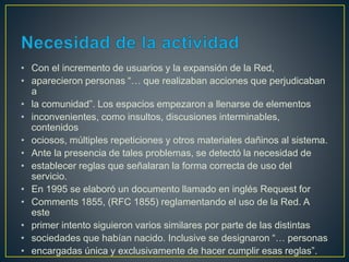 • Con el incremento de usuarios y la expansión de la Red,
• aparecieron personas “… que realizaban acciones que perjudicaban
a
• la comunidad”. Los espacios empezaron a llenarse de elementos
• inconvenientes, como insultos, discusiones interminables,
contenidos
• ociosos, múltiples repeticiones y otros materiales dañinos al sistema.
• Ante la presencia de tales problemas, se detectó la necesidad de
• establecer reglas que señalaran la forma correcta de uso del
servicio.
• En 1995 se elaboró un documento llamado en inglés Request for
• Comments 1855, (RFC 1855) reglamentando el uso de la Red. A
este
• primer intento siguieron varios similares por parte de las distintas
• sociedades que habían nacido. Inclusive se designaron “… personas
• encargadas única y exclusivamente de hacer cumplir esas reglas”.
 