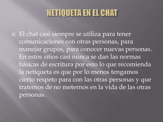    El chat casi siempre se utiliza para tener
    comunicaciones con otras personas, para
    manejar grupos, para conocer nuevas personas.
    En estos sitios casi nunca se dan las normas
    básicas de escritura por esto lo que recomienda
    la netiqueta es que por lo menos tengamos
    cierto respeto para con las otras personas y que
    tratemos de no meternos en la vida de las otras
    personas.
 
