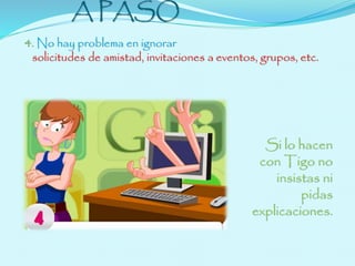 NETIQUETA PASO 
A PASO 
4. No hay problema en ignorar 
solicitudes de amistad, invitaciones a eventos, grupos, etc. 
Si lo hacen 
con Tigo no 
insistas ni 
pidas 
explicaciones. 
 