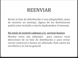 REENVIAR 
Revise la lista de distribución si esta (disponible), antes 
de reenviar un mensaje, alguno de los destinatarios 
podría estar incluido y estaría duplicándose el mensaje. 
No envíe ni reenvié cadenas y/o correos basura 
Muchas veces son utilizados para conocer otras 
direcciones de su lista de distribución y para enviar 
correo comercial o basura no solicitado. Esto satura los 
servidores y la red en general. 
 