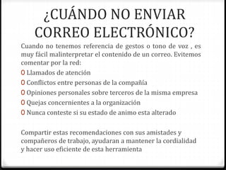 ¿CUÁNDO NO ENVIAR 
CORREO ELECTRÓNICO? 
Cuando no tenemos referencia de gestos o tono de voz , es 
muy fácil malinterpretar el contenido de un correo. Evitemos 
comentar por la red: 
0 Llamados de atención 
0 Conflictos entre personas de la compañía 
0 Opiniones personales sobre terceros de la misma empresa 
0 Quejas concernientes a la organización 
0 Nunca conteste si su estado de animo esta alterado 
Compartir estas recomendaciones con sus amistades y 
compañeros de trabajo, ayudaran a mantener la cordialidad 
y hacer uso eficiente de esta herramienta 
 