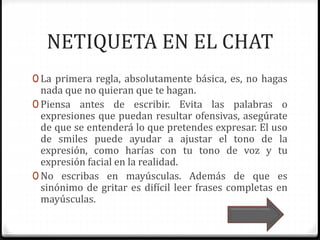 NETIQUETA EN EL CHAT 
0 La primera regla, absolutamente básica, es, no hagas 
nada que no quieran que te hagan. 
0 Piensa antes de escribir. Evita las palabras o 
expresiones que puedan resultar ofensivas, asegúrate 
de que se entenderá lo que pretendes expresar. El uso 
de smiles puede ayudar a ajustar el tono de la 
expresión, como harías con tu tono de voz y tu 
expresión facial en la realidad. 
0 No escribas en mayúsculas. Además de que es 
sinónimo de gritar es difícil leer frases completas en 
mayúsculas. 
 
