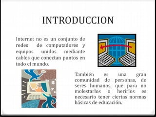INTRODUCCION 
Internet no es un conjunto de 
redes de computadores y 
equipos unidos mediante 
cables que conectan puntos en 
todo el mundo. 
También es una gran 
comunidad de personas, de 
seres humanos, que para no 
molestarlos o herirlos es 
necesario tener ciertas normas 
básicas de educación. 
 