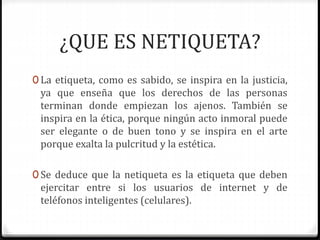 ¿QUE ES NETIQUETA? 
0 La etiqueta, como es sabido, se inspira en la justicia, 
ya que enseña que los derechos de las personas 
terminan donde empiezan los ajenos. También se 
inspira en la ética, porque ningún acto inmoral puede 
ser elegante o de buen tono y se inspira en el arte 
porque exalta la pulcritud y la estética. 
0 Se deduce que la netiqueta es la etiqueta que deben 
ejercitar entre si los usuarios de internet y de 
teléfonos inteligentes (celulares). 
 