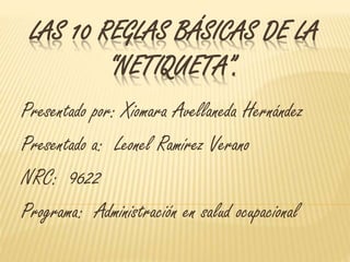 LAS 10 REGLAS BÁSICAS DE LA 
“NETIQUETA”. 
Presentado por: Xiomara Avellaneda Hernández 
Presentado a: Leonel Ramírez Verano 
NRC: 9622 
Programa: Administración en salud ocupacional 
 