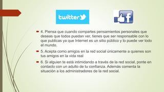  4. Piensa que cuando compartes pensamientos personales que
deseas que todos puedan ver, tienes que ser responsable con lo
que publicas ya que Internet es un sitio público y lo puede ver todo
el mundo.
 5. Acepta como amigos en la red social únicamente a quienes son
tus amigos en la vida real
 6. Si alguien te está intimidando a través de la red social, ponte en
contacto con un adulto de tu confianza. Además comenta la
situación a los administradores de la red social.
 
