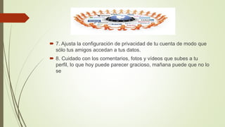  7. Ajusta la configuración de privacidad de tu cuenta de modo que
sólo tus amigos accedan a tus datos.
 8. Cuidado con los comentarios, fotos y vídeos que subes a tu
perfil, lo que hoy puede parecer gracioso, mañana puede que no lo
se
 