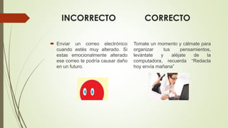 INCORRECTO CORRECTO
 Enviar un correo electrónico
cuando estés muy alterado. Si
estas emocionalmente alterado
ese correo te podría causar daño
en un futuro.
Tomate un momento y cálmate para
organizar tus pensamientos,
levántate y aléjate de la
computadora, recuerda “Redacta
hoy envía mañana”
 