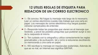 12 UTILES REGLAS DE ETIQUETA PARA
REDACION DE UN CORREO ELECTRONICO
 1.- Sé conciso. No hagas tu mensaje más largo de lo necesario.
Leer un correo electrónico cuesta más trabajo que una carta en
papel. Los mensajes de correo electrónico muy largos pueden
volverse complicados de entender.
 2.- Responde todas las preguntas que vienen en el mensaje que
recibiste, y prevé las posibles preguntas que pudieran surgir a raíz
de tu respuesta al mismo.
 3.- Ten cuidado con tu ortografía y utiliza correctamente las reglas
gramaticales y de puntuación, tal y como si estuvieras escribiendo
un memorando o una carta en papel.
 4.- NO escribas tu mensaje en mayúsculas sostenidas. Además de
que se ve mal, en Internet eso significa GRITAR.
 