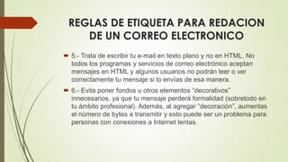 REGLAS DE ETIQUETA PARA REDACION
DE UN CORREO ELECTRONICO
 5.- Trata de escribir tu e-mail en texto plano y no en HTML. No
todos los programas y servicios de correo electrónico aceptan
mensajes en HTML y algunos usuarios no podrán leer o ver
correctamente tu mensaje si lo envías de esa manera.
 6.- Evita poner fondos u otros elementos “decorativos”
innecesarios, ya que tu mensaje perderá formalidad (sobretodo en
tu ámbito profesional). Además, al agregar “decoración”, aumentas
el número de bytes a transmitir y esto puede ser un problema para
personas con conexiones a Internet lentas.
 