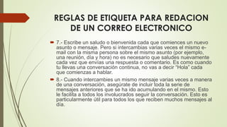 REGLAS DE ETIQUETA PARA REDACION
DE UN CORREO ELECTRONICO
 7.- Escribe un saludo o bienvenida cada que comiences un nuevo
asunto o mensaje. Pero si intercambias varias veces el mismo e-
mail con la misma persona sobre el mismo asunto (por ejemplo,
una reunión, día y hora) no es necesario que saludes nuevamente
cada vez que envías una respuesta o comentario. Es como cuando
tu llevas una conversación continua, no vas a decir “Hola” cada
que comienzas a hablar.
 8.- Cuando intercambies un mismo mensaje varias veces a manera
de una conversación, asegúrate de incluir toda la serie de
mensajes anteriores que se ha ido acumulando en el mismo. Esto
le facilita a todos los involucrados seguir la conversación. Esto es
particularmente útil para todos los que reciben muchos mensajes al
día.
 