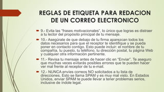 REGLAS DE ETIQUETA PARA REDACION
DE UN CORREO ELECTRONICO
 9.- Evita las “frases motivacionales”, lo único que logras es distraer
a tu lector del propósito principal de tu mensaje.
 10.- Asegúrate de que debajo de tu firma aparezcan todos los
datos necesarios para que el receptor te identifique y se pueda
poner en contacto contigo. Esto puede incluir: el nombre de tu
compañía, tu puesto, tu teléfono, tu dirección postal, tu página Web
y cualquier otra información pertinente.
 11.- Revisa tu mensaje antes de hacer clic en “Enviar”. Te aseguro
que muchas veces evitarás posibles errores que te pueden hacer
ver mal frente al receptor de tu e-mail.
 12.- NUNCA envíes correos NO solicitados a tu lista de
direcciones. Esto se llama SPAM y es muy mal visto. En Estados
Unidos, enviar SPAM te puede llevar a tener problemas serios,
inclusive de índole legal.
 