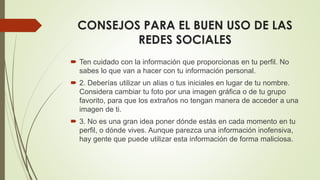CONSEJOS PARA EL BUEN USO DE LAS
REDES SOCIALES
 Ten cuidado con la información que proporcionas en tu perfil. No
sabes lo que van a hacer con tu información personal.
 2. Deberías utilizar un alias o tus iniciales en lugar de tu nombre.
Considera cambiar tu foto por una imagen gráfica o de tu grupo
favorito, para que los extraños no tengan manera de acceder a una
imagen de ti.
 3. No es una gran idea poner dónde estás en cada momento en tu
perfil, o dónde vives. Aunque parezca una información inofensiva,
hay gente que puede utilizar esta información de forma maliciosa.
 