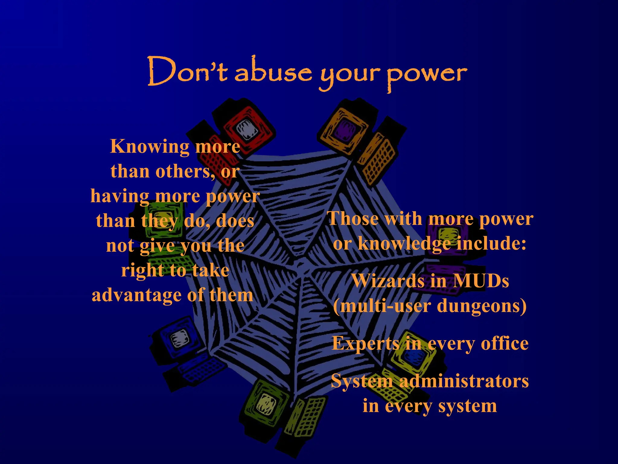 Don’t abuse your power
Knowing more
than others, or
having more power
than they do, does
not give you the
right to take
advantage of them
Those with more power
or knowledge include:
Wizards in MUDs
(multi-user dungeons)
Experts in every office
System administrators
in every system
 