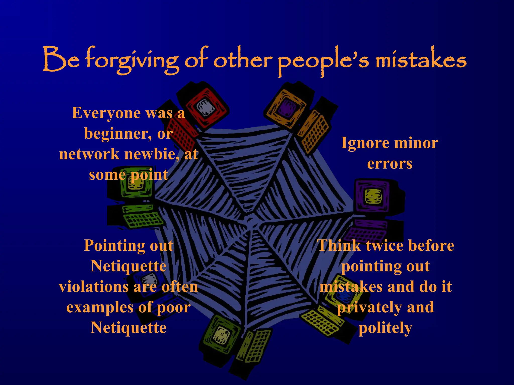 Be forgiving of other people’s mistakes
Everyone was a
beginner, or
network newbie, at
some point
Ignore minor
errors
Think twice before
pointing out
mistakes and do it
privately and
politely
Pointing out
Netiquette
violations are often
examples of poor
Netiquette
 