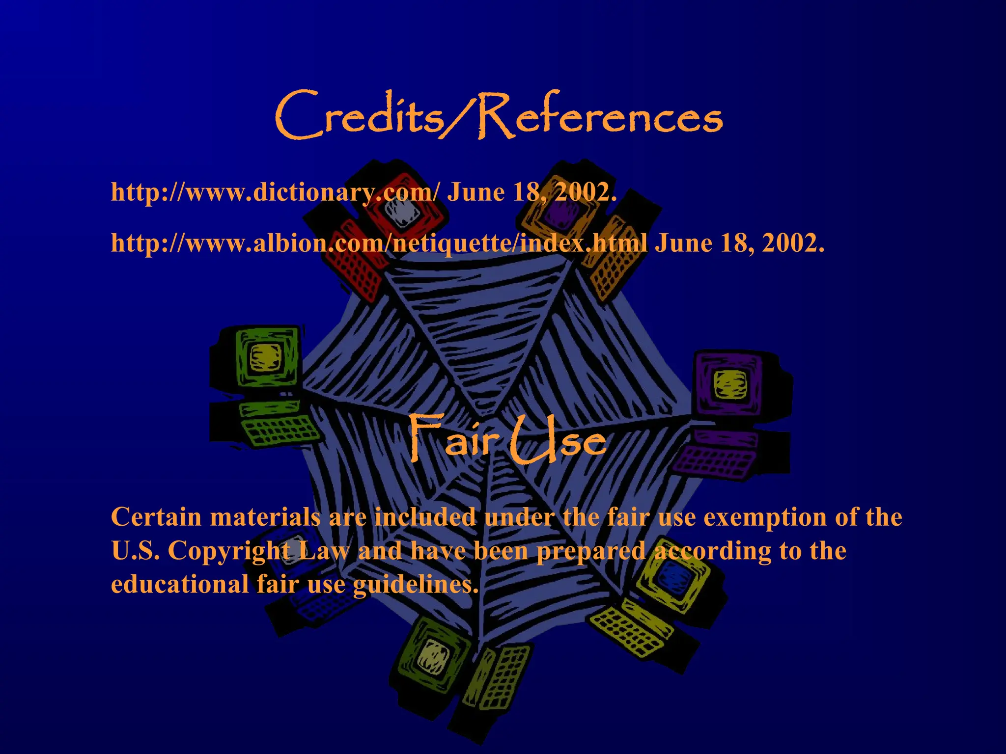 Credits/References
http://www.dictionary.com/ June 18, 2002.
http://www.albion.com/netiquette/index.html June 18, 2002.
Fair Use
Certain materials are included under the fair use exemption of the
U.S. Copyright Law and have been prepared according to the
educational fair use guidelines.
 