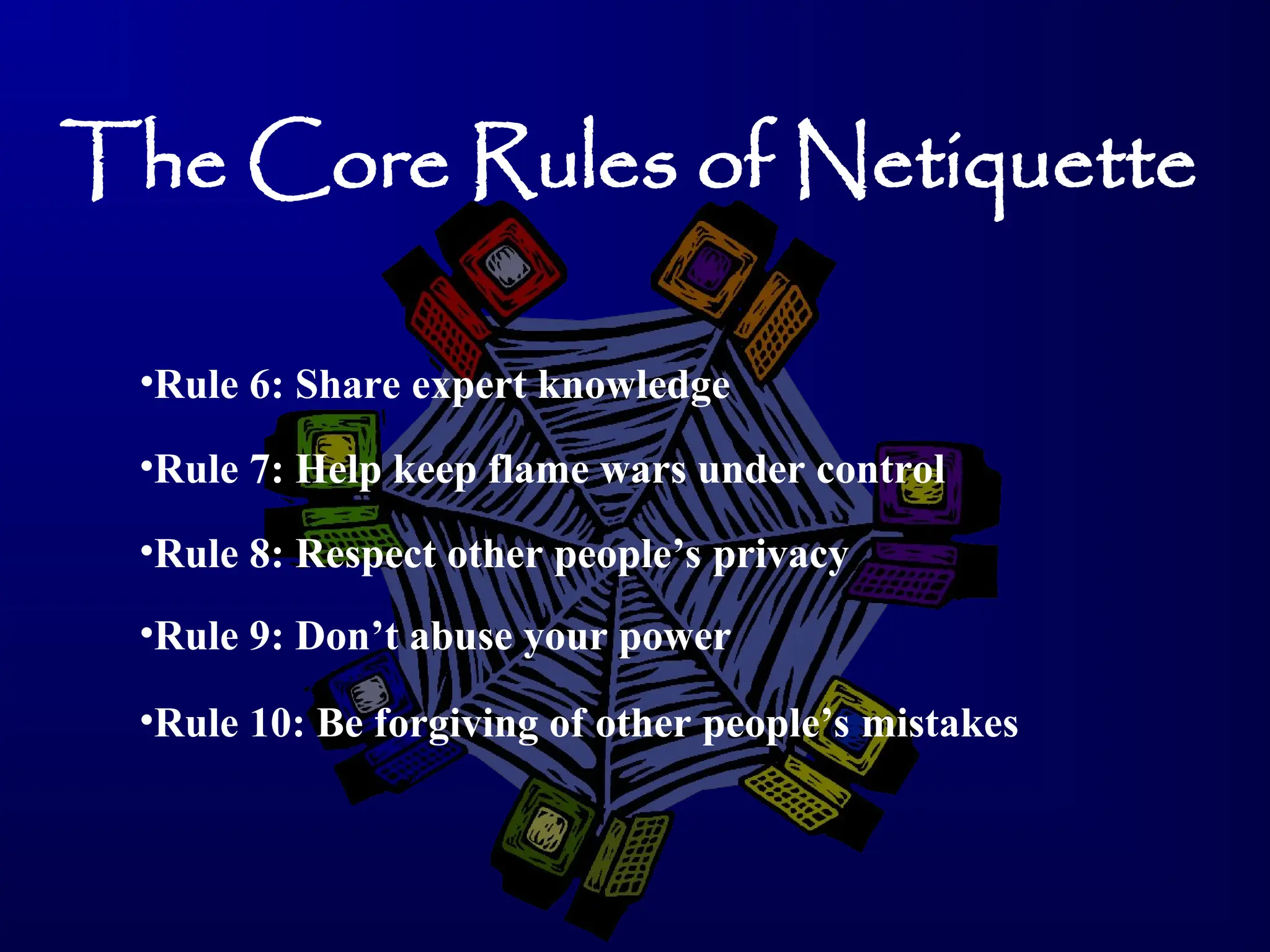 The Core Rules of Netiquette
•Rule 6: Share expert knowledge
•Rule 7: Help keep flame wars under control
•Rule 8: Respect other people’s privacy
•Rule 9: Don’t abuse your power
•Rule 10: Be forgiving of other people’s mistakes
 