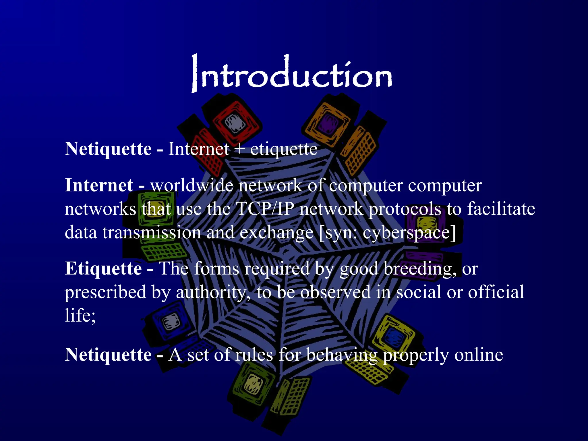 Introduction
Netiquette - A set of rules for behaving properly online
Etiquette - The forms required by good breeding, or
prescribed by authority, to be observed in social or official
life;
Internet - worldwide network of computer computer
networks that use the TCP/IP network protocols to facilitate
data transmission and exchange [syn: cyberspace]
Netiquette - Internet + etiquette
 