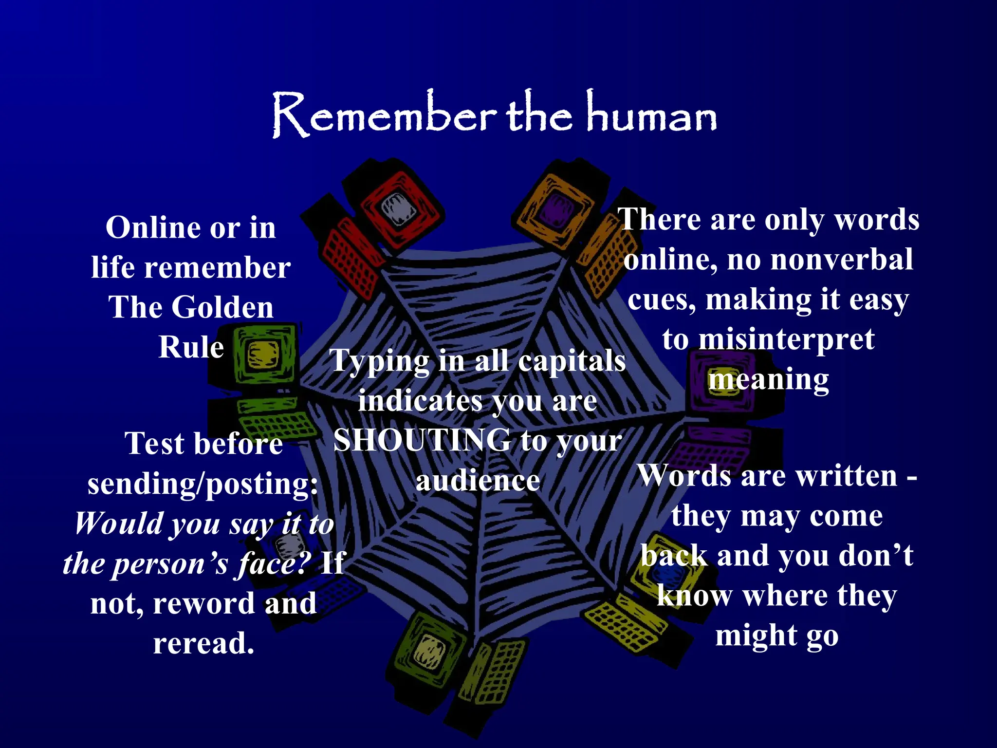 Remember the human
Online or in
life remember
The Golden
Rule
There are only words
online, no nonverbal
cues, making it easy
to misinterpret
meaning
Test before
sending/posting:
Would you say it to
the person’s face? If
not, reword and
reread.
Words are written -
they may come
back and you don’t
know where they
might go
Typing in all capitals
indicates you are
SHOUTING to your
audience
 