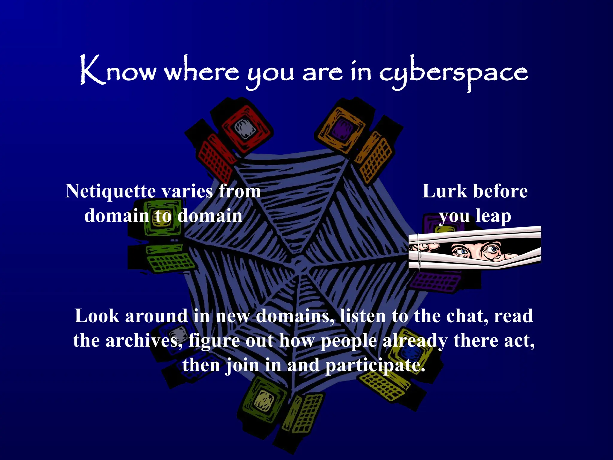 Know where you are in cyberspace
Netiquette varies from
domain to domain
Lurk before
you leap
Look around in new domains, listen to the chat, read
the archives, figure out how people already there act,
then join in and participate.
 